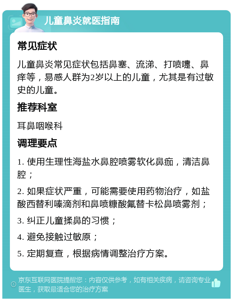 儿童鼻炎就医指南 常见症状 儿童鼻炎常见症状包括鼻塞、流涕、打喷嚏、鼻痒等，易感人群为2岁以上的儿童，尤其是有过敏史的儿童。 推荐科室 耳鼻咽喉科 调理要点 1. 使用生理性海盐水鼻腔喷雾软化鼻痂，清洁鼻腔； 2. 如果症状严重，可能需要使用药物治疗，如盐酸西替利嗪滴剂和鼻喷糠酸氟替卡松鼻喷雾剂； 3. 纠正儿童揉鼻的习惯； 4. 避免接触过敏原； 5. 定期复查，根据病情调整治疗方案。