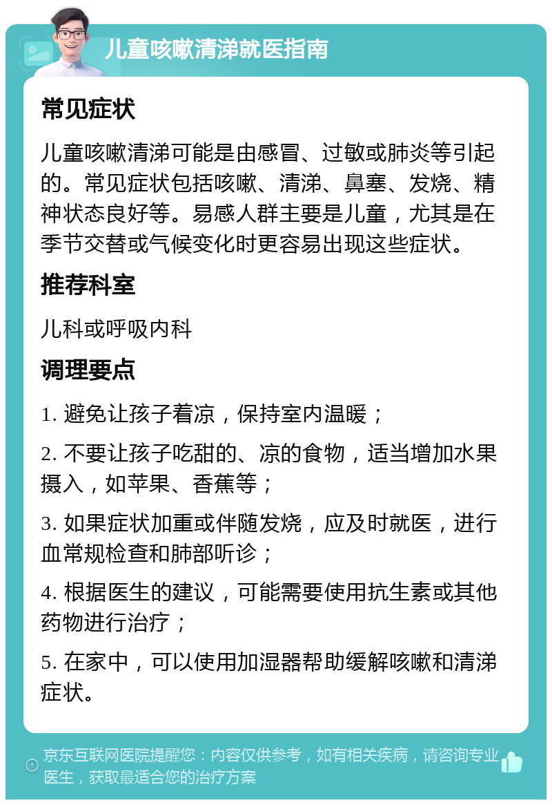 儿童咳嗽清涕就医指南 常见症状 儿童咳嗽清涕可能是由感冒、过敏或肺炎等引起的。常见症状包括咳嗽、清涕、鼻塞、发烧、精神状态良好等。易感人群主要是儿童，尤其是在季节交替或气候变化时更容易出现这些症状。 推荐科室 儿科或呼吸内科 调理要点 1. 避免让孩子着凉，保持室内温暖； 2. 不要让孩子吃甜的、凉的食物，适当增加水果摄入，如苹果、香蕉等； 3. 如果症状加重或伴随发烧，应及时就医，进行血常规检查和肺部听诊； 4. 根据医生的建议，可能需要使用抗生素或其他药物进行治疗； 5. 在家中，可以使用加湿器帮助缓解咳嗽和清涕症状。