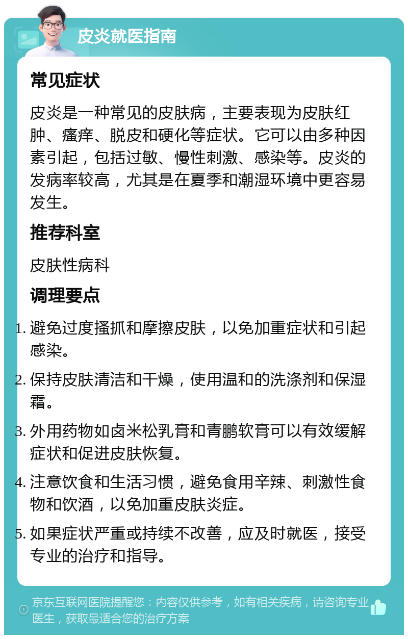 皮炎就医指南 常见症状 皮炎是一种常见的皮肤病，主要表现为皮肤红肿、瘙痒、脱皮和硬化等症状。它可以由多种因素引起，包括过敏、慢性刺激、感染等。皮炎的发病率较高，尤其是在夏季和潮湿环境中更容易发生。 推荐科室 皮肤性病科 调理要点 避免过度搔抓和摩擦皮肤，以免加重症状和引起感染。 保持皮肤清洁和干燥，使用温和的洗涤剂和保湿霜。 外用药物如卤米松乳膏和青鹏软膏可以有效缓解症状和促进皮肤恢复。 注意饮食和生活习惯，避免食用辛辣、刺激性食物和饮酒，以免加重皮肤炎症。 如果症状严重或持续不改善，应及时就医，接受专业的治疗和指导。