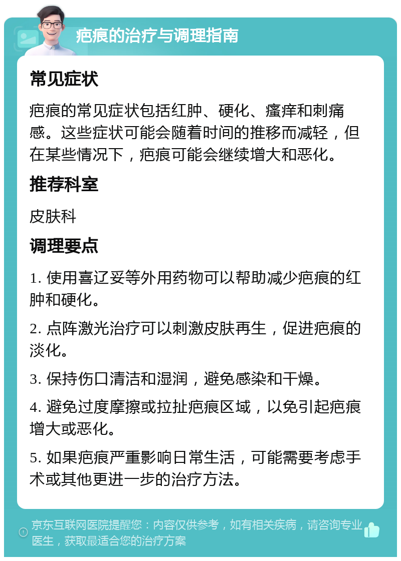 疤痕的治疗与调理指南 常见症状 疤痕的常见症状包括红肿、硬化、瘙痒和刺痛感。这些症状可能会随着时间的推移而减轻，但在某些情况下，疤痕可能会继续增大和恶化。 推荐科室 皮肤科 调理要点 1. 使用喜辽妥等外用药物可以帮助减少疤痕的红肿和硬化。 2. 点阵激光治疗可以刺激皮肤再生，促进疤痕的淡化。 3. 保持伤口清洁和湿润，避免感染和干燥。 4. 避免过度摩擦或拉扯疤痕区域，以免引起疤痕增大或恶化。 5. 如果疤痕严重影响日常生活，可能需要考虑手术或其他更进一步的治疗方法。