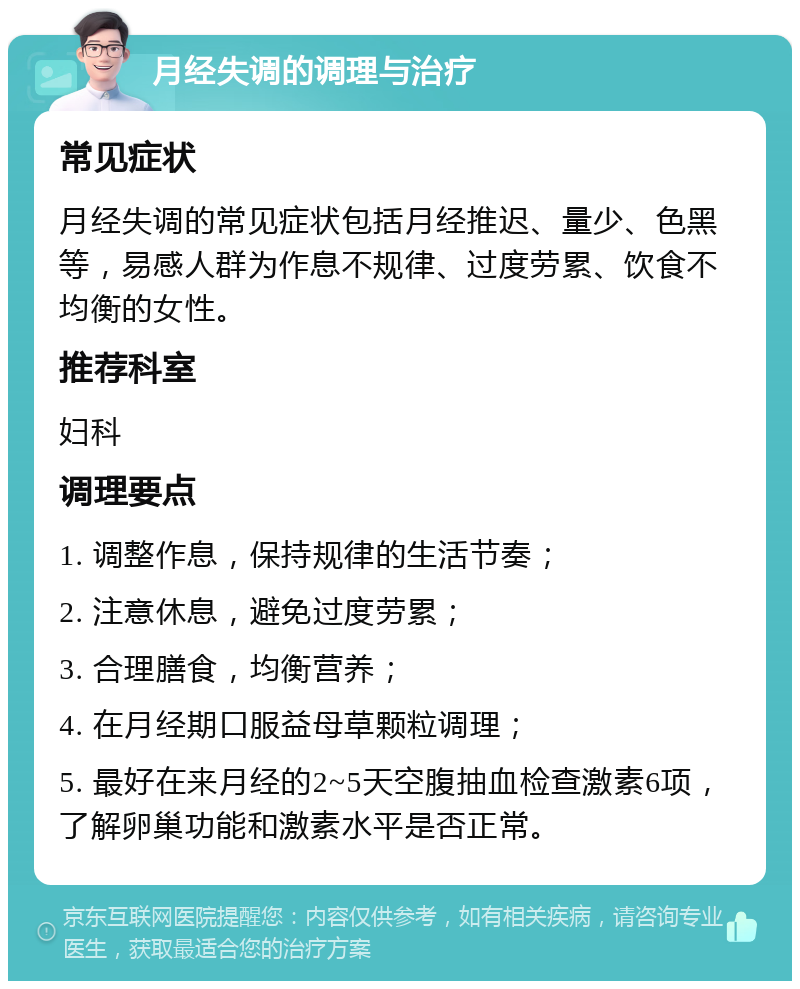 月经失调的调理与治疗 常见症状 月经失调的常见症状包括月经推迟、量少、色黑等，易感人群为作息不规律、过度劳累、饮食不均衡的女性。 推荐科室 妇科 调理要点 1. 调整作息，保持规律的生活节奏； 2. 注意休息，避免过度劳累； 3. 合理膳食，均衡营养； 4. 在月经期口服益母草颗粒调理； 5. 最好在来月经的2~5天空腹抽血检查激素6项，了解卵巢功能和激素水平是否正常。