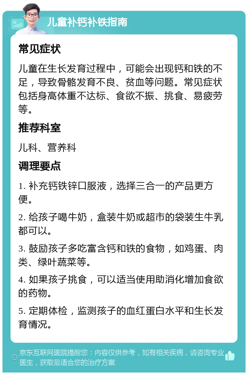 儿童补钙补铁指南 常见症状 儿童在生长发育过程中，可能会出现钙和铁的不足，导致骨骼发育不良、贫血等问题。常见症状包括身高体重不达标、食欲不振、挑食、易疲劳等。 推荐科室 儿科、营养科 调理要点 1. 补充钙铁锌口服液，选择三合一的产品更方便。 2. 给孩子喝牛奶，盒装牛奶或超市的袋装生牛乳都可以。 3. 鼓励孩子多吃富含钙和铁的食物，如鸡蛋、肉类、绿叶蔬菜等。 4. 如果孩子挑食，可以适当使用助消化增加食欲的药物。 5. 定期体检，监测孩子的血红蛋白水平和生长发育情况。