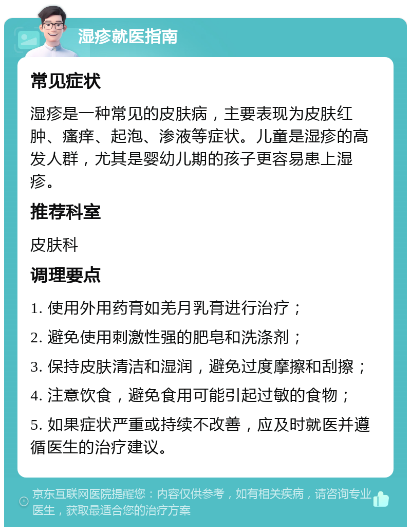 湿疹就医指南 常见症状 湿疹是一种常见的皮肤病，主要表现为皮肤红肿、瘙痒、起泡、渗液等症状。儿童是湿疹的高发人群，尤其是婴幼儿期的孩子更容易患上湿疹。 推荐科室 皮肤科 调理要点 1. 使用外用药膏如羌月乳膏进行治疗； 2. 避免使用刺激性强的肥皂和洗涤剂； 3. 保持皮肤清洁和湿润，避免过度摩擦和刮擦； 4. 注意饮食，避免食用可能引起过敏的食物； 5. 如果症状严重或持续不改善，应及时就医并遵循医生的治疗建议。