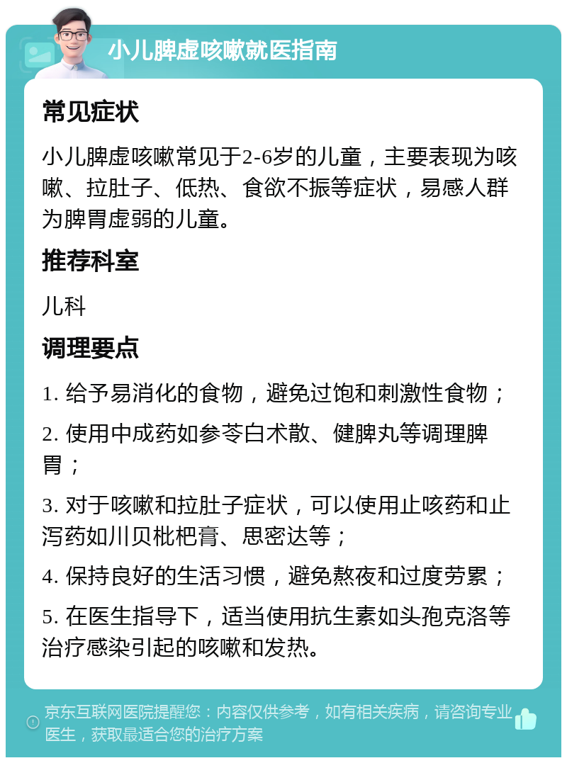 小儿脾虚咳嗽就医指南 常见症状 小儿脾虚咳嗽常见于2-6岁的儿童，主要表现为咳嗽、拉肚子、低热、食欲不振等症状，易感人群为脾胃虚弱的儿童。 推荐科室 儿科 调理要点 1. 给予易消化的食物，避免过饱和刺激性食物； 2. 使用中成药如参苓白术散、健脾丸等调理脾胃； 3. 对于咳嗽和拉肚子症状，可以使用止咳药和止泻药如川贝枇杷膏、思密达等； 4. 保持良好的生活习惯，避免熬夜和过度劳累； 5. 在医生指导下，适当使用抗生素如头孢克洛等治疗感染引起的咳嗽和发热。