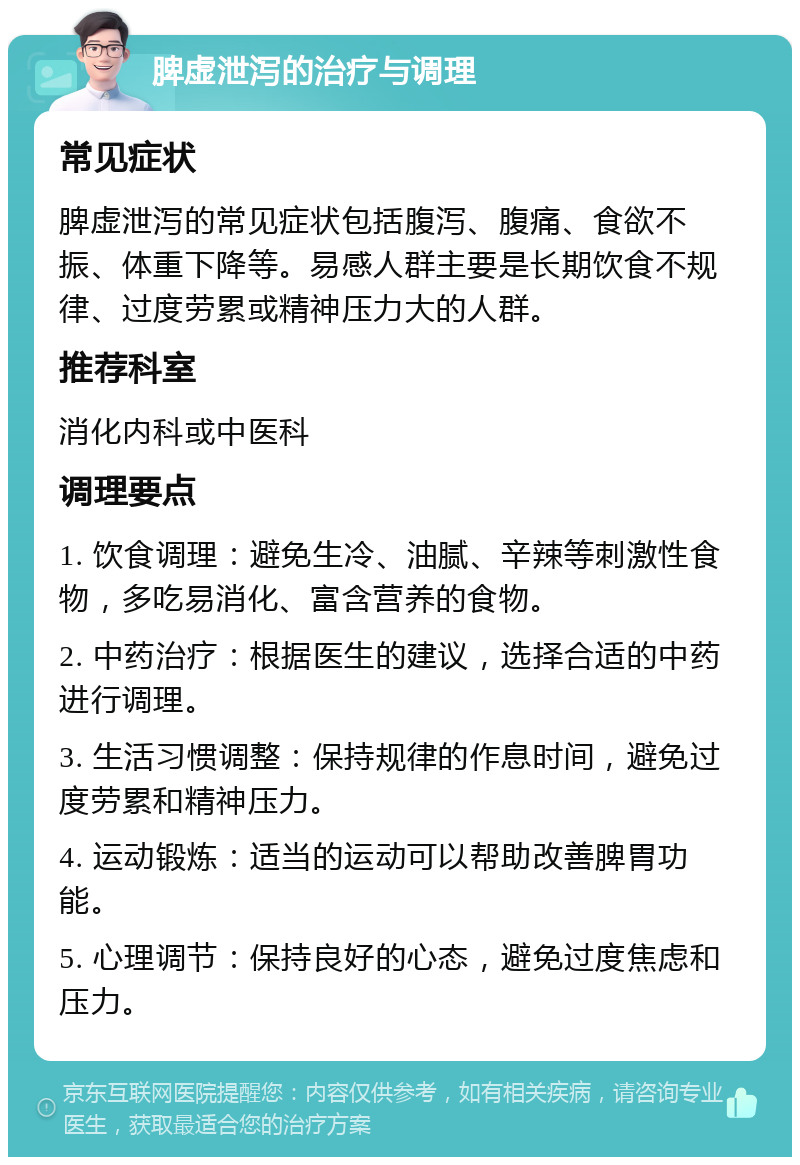 脾虚泄泻的治疗与调理 常见症状 脾虚泄泻的常见症状包括腹泻、腹痛、食欲不振、体重下降等。易感人群主要是长期饮食不规律、过度劳累或精神压力大的人群。 推荐科室 消化内科或中医科 调理要点 1. 饮食调理：避免生冷、油腻、辛辣等刺激性食物，多吃易消化、富含营养的食物。 2. 中药治疗：根据医生的建议，选择合适的中药进行调理。 3. 生活习惯调整：保持规律的作息时间，避免过度劳累和精神压力。 4. 运动锻炼：适当的运动可以帮助改善脾胃功能。 5. 心理调节：保持良好的心态，避免过度焦虑和压力。