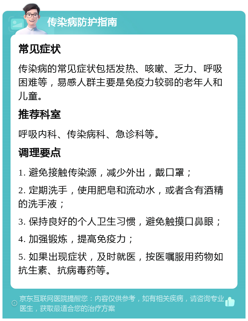 传染病防护指南 常见症状 传染病的常见症状包括发热、咳嗽、乏力、呼吸困难等，易感人群主要是免疫力较弱的老年人和儿童。 推荐科室 呼吸内科、传染病科、急诊科等。 调理要点 1. 避免接触传染源，减少外出，戴口罩； 2. 定期洗手，使用肥皂和流动水，或者含有酒精的洗手液； 3. 保持良好的个人卫生习惯，避免触摸口鼻眼； 4. 加强锻炼，提高免疫力； 5. 如果出现症状，及时就医，按医嘱服用药物如抗生素、抗病毒药等。