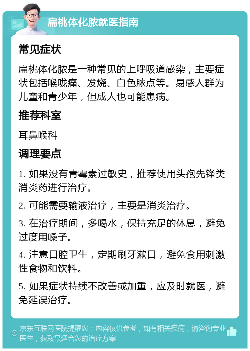 扁桃体化脓就医指南 常见症状 扁桃体化脓是一种常见的上呼吸道感染，主要症状包括喉咙痛、发烧、白色脓点等。易感人群为儿童和青少年，但成人也可能患病。 推荐科室 耳鼻喉科 调理要点 1. 如果没有青霉素过敏史，推荐使用头孢先锋类消炎药进行治疗。 2. 可能需要输液治疗，主要是消炎治疗。 3. 在治疗期间，多喝水，保持充足的休息，避免过度用嗓子。 4. 注意口腔卫生，定期刷牙漱口，避免食用刺激性食物和饮料。 5. 如果症状持续不改善或加重，应及时就医，避免延误治疗。