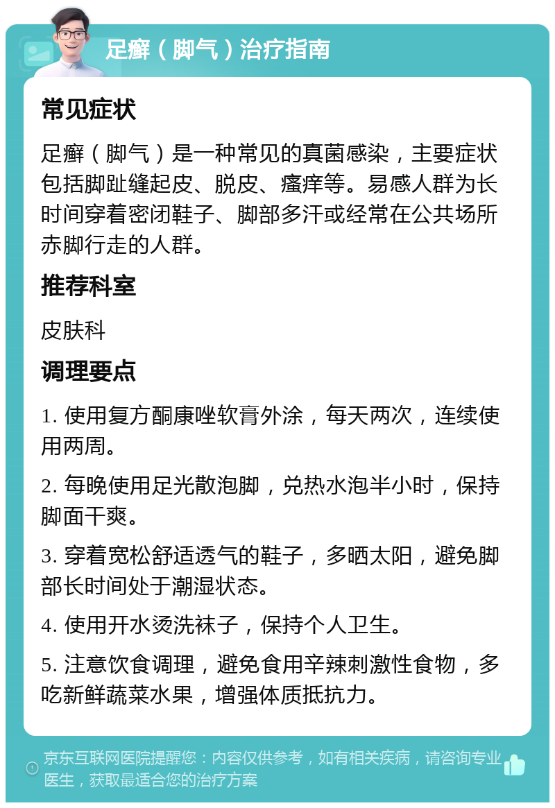 足癣（脚气）治疗指南 常见症状 足癣（脚气）是一种常见的真菌感染，主要症状包括脚趾缝起皮、脱皮、瘙痒等。易感人群为长时间穿着密闭鞋子、脚部多汗或经常在公共场所赤脚行走的人群。 推荐科室 皮肤科 调理要点 1. 使用复方酮康唑软膏外涂，每天两次，连续使用两周。 2. 每晚使用足光散泡脚，兑热水泡半小时，保持脚面干爽。 3. 穿着宽松舒适透气的鞋子，多晒太阳，避免脚部长时间处于潮湿状态。 4. 使用开水烫洗袜子，保持个人卫生。 5. 注意饮食调理，避免食用辛辣刺激性食物，多吃新鲜蔬菜水果，增强体质抵抗力。