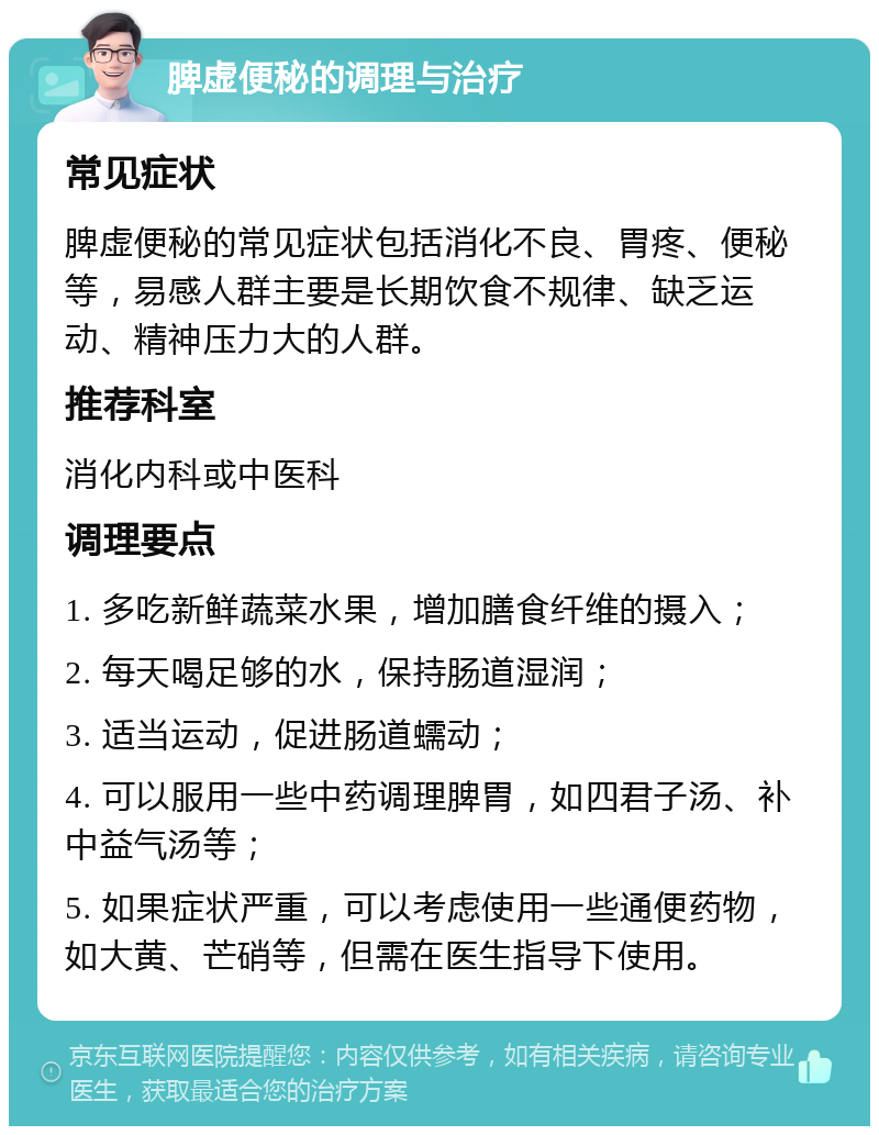 脾虚便秘的调理与治疗 常见症状 脾虚便秘的常见症状包括消化不良、胃疼、便秘等，易感人群主要是长期饮食不规律、缺乏运动、精神压力大的人群。 推荐科室 消化内科或中医科 调理要点 1. 多吃新鲜蔬菜水果，增加膳食纤维的摄入； 2. 每天喝足够的水，保持肠道湿润； 3. 适当运动，促进肠道蠕动； 4. 可以服用一些中药调理脾胃，如四君子汤、补中益气汤等； 5. 如果症状严重，可以考虑使用一些通便药物，如大黄、芒硝等，但需在医生指导下使用。