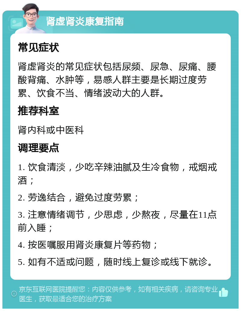 肾虚肾炎康复指南 常见症状 肾虚肾炎的常见症状包括尿频、尿急、尿痛、腰酸背痛、水肿等，易感人群主要是长期过度劳累、饮食不当、情绪波动大的人群。 推荐科室 肾内科或中医科 调理要点 1. 饮食清淡，少吃辛辣油腻及生冷食物，戒烟戒酒； 2. 劳逸结合，避免过度劳累； 3. 注意情绪调节，少思虑，少熬夜，尽量在11点前入睡； 4. 按医嘱服用肾炎康复片等药物； 5. 如有不适或问题，随时线上复诊或线下就诊。