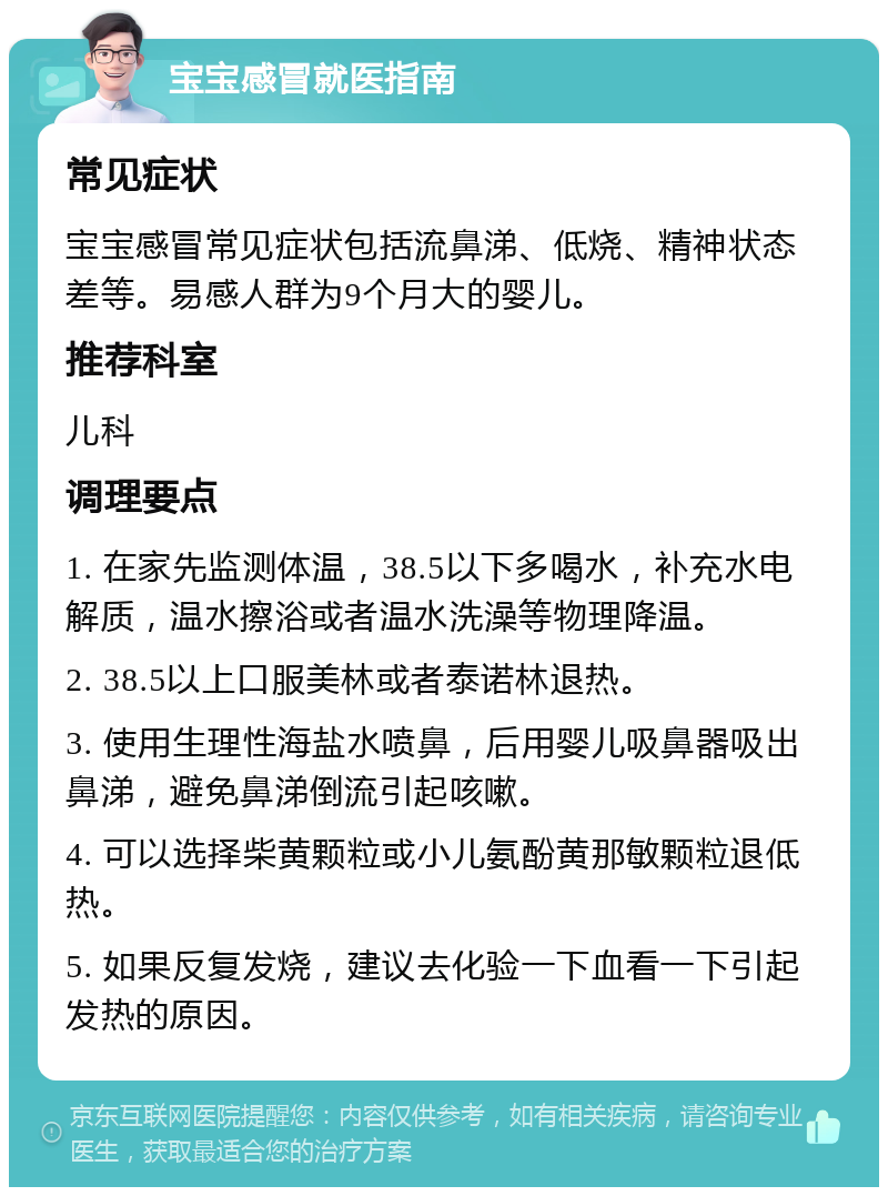 宝宝感冒就医指南 常见症状 宝宝感冒常见症状包括流鼻涕、低烧、精神状态差等。易感人群为9个月大的婴儿。 推荐科室 儿科 调理要点 1. 在家先监测体温，38.5以下多喝水，补充水电解质，温水擦浴或者温水洗澡等物理降温。 2. 38.5以上口服美林或者泰诺林退热。 3. 使用生理性海盐水喷鼻，后用婴儿吸鼻器吸出鼻涕，避免鼻涕倒流引起咳嗽。 4. 可以选择柴黄颗粒或小儿氨酚黄那敏颗粒退低热。 5. 如果反复发烧，建议去化验一下血看一下引起发热的原因。