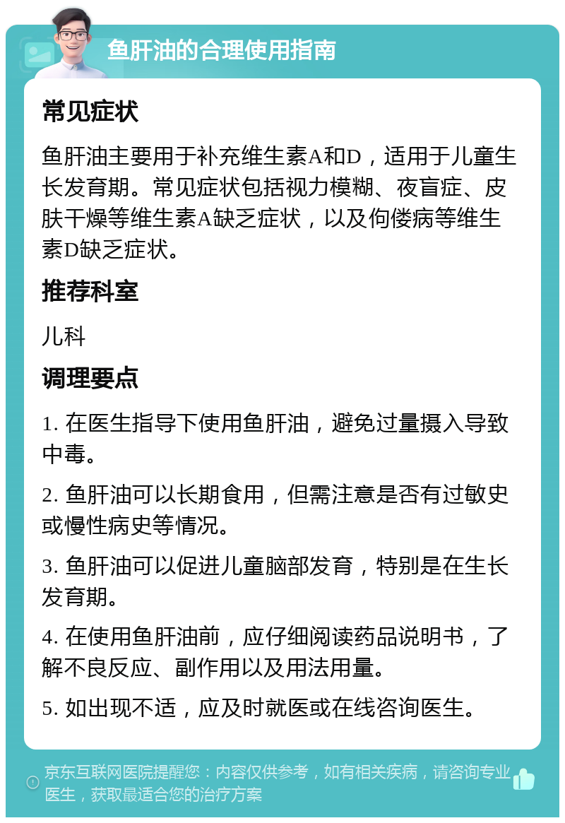 鱼肝油的合理使用指南 常见症状 鱼肝油主要用于补充维生素A和D，适用于儿童生长发育期。常见症状包括视力模糊、夜盲症、皮肤干燥等维生素A缺乏症状，以及佝偻病等维生素D缺乏症状。 推荐科室 儿科 调理要点 1. 在医生指导下使用鱼肝油，避免过量摄入导致中毒。 2. 鱼肝油可以长期食用，但需注意是否有过敏史或慢性病史等情况。 3. 鱼肝油可以促进儿童脑部发育，特别是在生长发育期。 4. 在使用鱼肝油前，应仔细阅读药品说明书，了解不良反应、副作用以及用法用量。 5. 如出现不适，应及时就医或在线咨询医生。