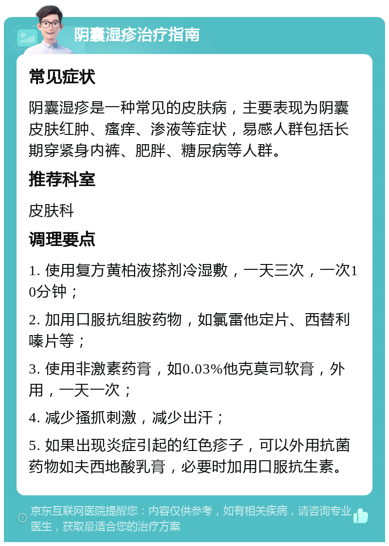 阴囊湿疹治疗指南 常见症状 阴囊湿疹是一种常见的皮肤病，主要表现为阴囊皮肤红肿、瘙痒、渗液等症状，易感人群包括长期穿紧身内裤、肥胖、糖尿病等人群。 推荐科室 皮肤科 调理要点 1. 使用复方黄柏液搽剂冷湿敷，一天三次，一次10分钟； 2. 加用口服抗组胺药物，如氯雷他定片、西替利嗪片等； 3. 使用非激素药膏，如0.03%他克莫司软膏，外用，一天一次； 4. 减少搔抓刺激，减少出汗； 5. 如果出现炎症引起的红色疹子，可以外用抗菌药物如夫西地酸乳膏，必要时加用口服抗生素。