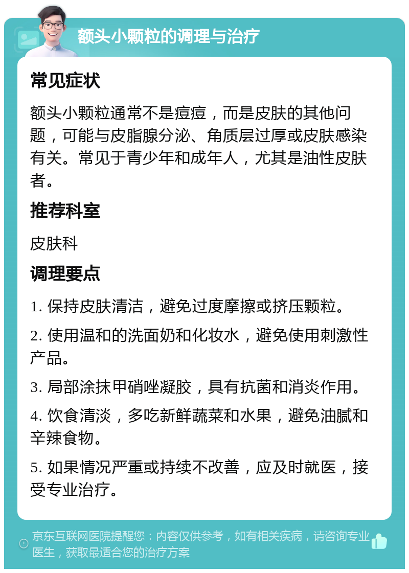 额头小颗粒的调理与治疗 常见症状 额头小颗粒通常不是痘痘，而是皮肤的其他问题，可能与皮脂腺分泌、角质层过厚或皮肤感染有关。常见于青少年和成年人，尤其是油性皮肤者。 推荐科室 皮肤科 调理要点 1. 保持皮肤清洁，避免过度摩擦或挤压颗粒。 2. 使用温和的洗面奶和化妆水，避免使用刺激性产品。 3. 局部涂抹甲硝唑凝胶，具有抗菌和消炎作用。 4. 饮食清淡，多吃新鲜蔬菜和水果，避免油腻和辛辣食物。 5. 如果情况严重或持续不改善，应及时就医，接受专业治疗。