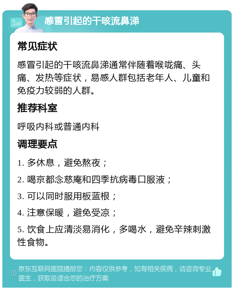 感冒引起的干咳流鼻涕 常见症状 感冒引起的干咳流鼻涕通常伴随着喉咙痛、头痛、发热等症状，易感人群包括老年人、儿童和免疫力较弱的人群。 推荐科室 呼吸内科或普通内科 调理要点 1. 多休息，避免熬夜； 2. 喝京都念慈庵和四季抗病毒口服液； 3. 可以同时服用板蓝根； 4. 注意保暖，避免受凉； 5. 饮食上应清淡易消化，多喝水，避免辛辣刺激性食物。