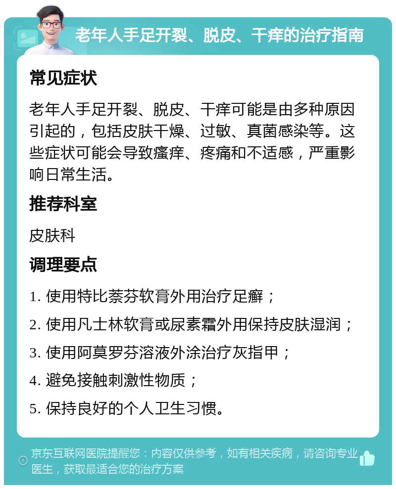 老年人手足开裂、脱皮、干痒的治疗指南 常见症状 老年人手足开裂、脱皮、干痒可能是由多种原因引起的，包括皮肤干燥、过敏、真菌感染等。这些症状可能会导致瘙痒、疼痛和不适感，严重影响日常生活。 推荐科室 皮肤科 调理要点 1. 使用特比萘芬软膏外用治疗足癣； 2. 使用凡士林软膏或尿素霜外用保持皮肤湿润； 3. 使用阿莫罗芬溶液外涂治疗灰指甲； 4. 避免接触刺激性物质； 5. 保持良好的个人卫生习惯。