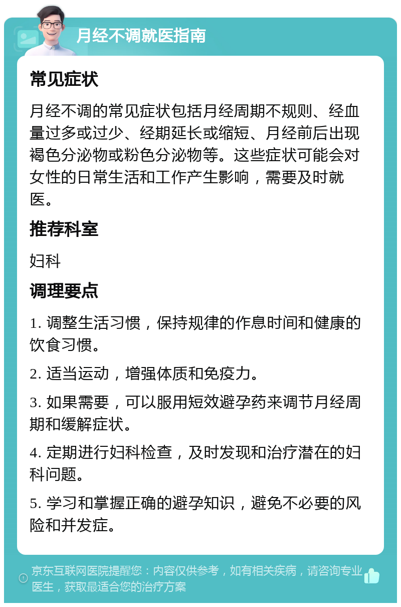 月经不调就医指南 常见症状 月经不调的常见症状包括月经周期不规则、经血量过多或过少、经期延长或缩短、月经前后出现褐色分泌物或粉色分泌物等。这些症状可能会对女性的日常生活和工作产生影响，需要及时就医。 推荐科室 妇科 调理要点 1. 调整生活习惯，保持规律的作息时间和健康的饮食习惯。 2. 适当运动，增强体质和免疫力。 3. 如果需要，可以服用短效避孕药来调节月经周期和缓解症状。 4. 定期进行妇科检查，及时发现和治疗潜在的妇科问题。 5. 学习和掌握正确的避孕知识，避免不必要的风险和并发症。