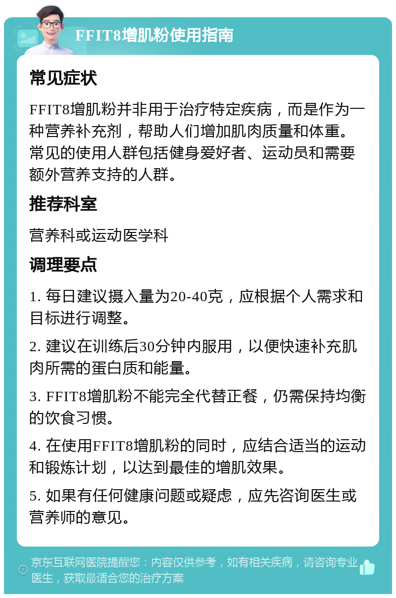 FFIT8增肌粉使用指南 常见症状 FFIT8增肌粉并非用于治疗特定疾病，而是作为一种营养补充剂，帮助人们增加肌肉质量和体重。常见的使用人群包括健身爱好者、运动员和需要额外营养支持的人群。 推荐科室 营养科或运动医学科 调理要点 1. 每日建议摄入量为20-40克，应根据个人需求和目标进行调整。 2. 建议在训练后30分钟内服用，以便快速补充肌肉所需的蛋白质和能量。 3. FFIT8增肌粉不能完全代替正餐，仍需保持均衡的饮食习惯。 4. 在使用FFIT8增肌粉的同时，应结合适当的运动和锻炼计划，以达到最佳的增肌效果。 5. 如果有任何健康问题或疑虑，应先咨询医生或营养师的意见。