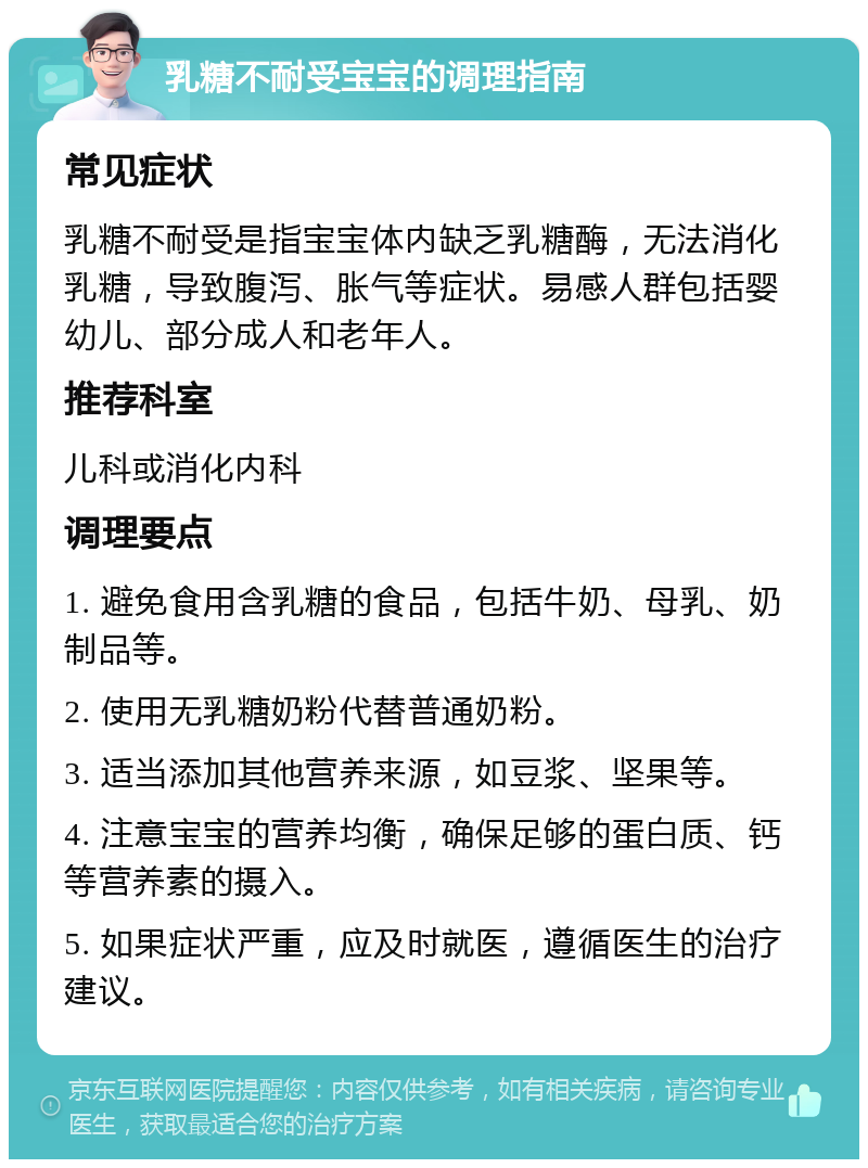 乳糖不耐受宝宝的调理指南 常见症状 乳糖不耐受是指宝宝体内缺乏乳糖酶，无法消化乳糖，导致腹泻、胀气等症状。易感人群包括婴幼儿、部分成人和老年人。 推荐科室 儿科或消化内科 调理要点 1. 避免食用含乳糖的食品，包括牛奶、母乳、奶制品等。 2. 使用无乳糖奶粉代替普通奶粉。 3. 适当添加其他营养来源，如豆浆、坚果等。 4. 注意宝宝的营养均衡，确保足够的蛋白质、钙等营养素的摄入。 5. 如果症状严重，应及时就医，遵循医生的治疗建议。