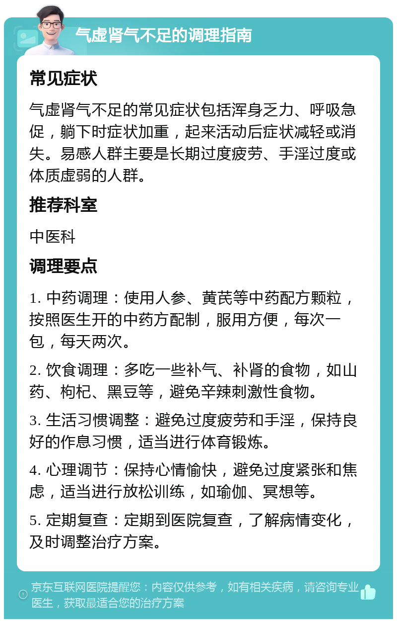 气虚肾气不足的调理指南 常见症状 气虚肾气不足的常见症状包括浑身乏力、呼吸急促，躺下时症状加重，起来活动后症状减轻或消失。易感人群主要是长期过度疲劳、手淫过度或体质虚弱的人群。 推荐科室 中医科 调理要点 1. 中药调理：使用人参、黄芪等中药配方颗粒，按照医生开的中药方配制，服用方便，每次一包，每天两次。 2. 饮食调理：多吃一些补气、补肾的食物，如山药、枸杞、黑豆等，避免辛辣刺激性食物。 3. 生活习惯调整：避免过度疲劳和手淫，保持良好的作息习惯，适当进行体育锻炼。 4. 心理调节：保持心情愉快，避免过度紧张和焦虑，适当进行放松训练，如瑜伽、冥想等。 5. 定期复查：定期到医院复查，了解病情变化，及时调整治疗方案。