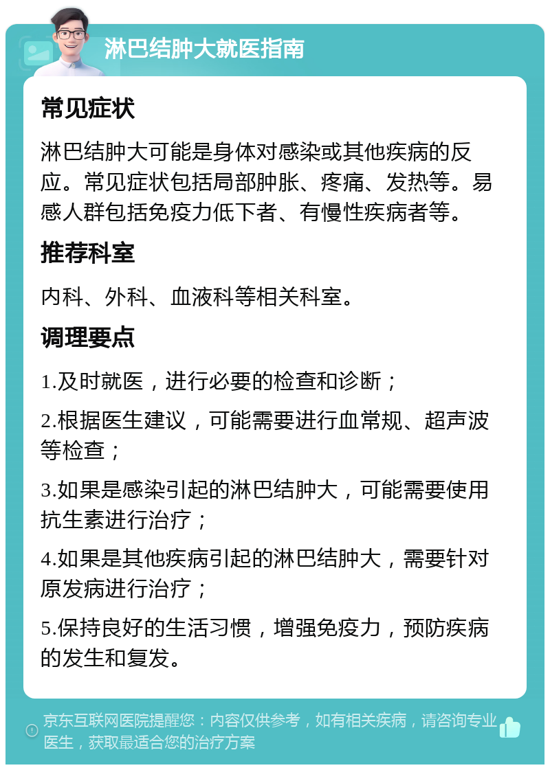 淋巴结肿大就医指南 常见症状 淋巴结肿大可能是身体对感染或其他疾病的反应。常见症状包括局部肿胀、疼痛、发热等。易感人群包括免疫力低下者、有慢性疾病者等。 推荐科室 内科、外科、血液科等相关科室。 调理要点 1.及时就医，进行必要的检查和诊断； 2.根据医生建议，可能需要进行血常规、超声波等检查； 3.如果是感染引起的淋巴结肿大，可能需要使用抗生素进行治疗； 4.如果是其他疾病引起的淋巴结肿大，需要针对原发病进行治疗； 5.保持良好的生活习惯，增强免疫力，预防疾病的发生和复发。