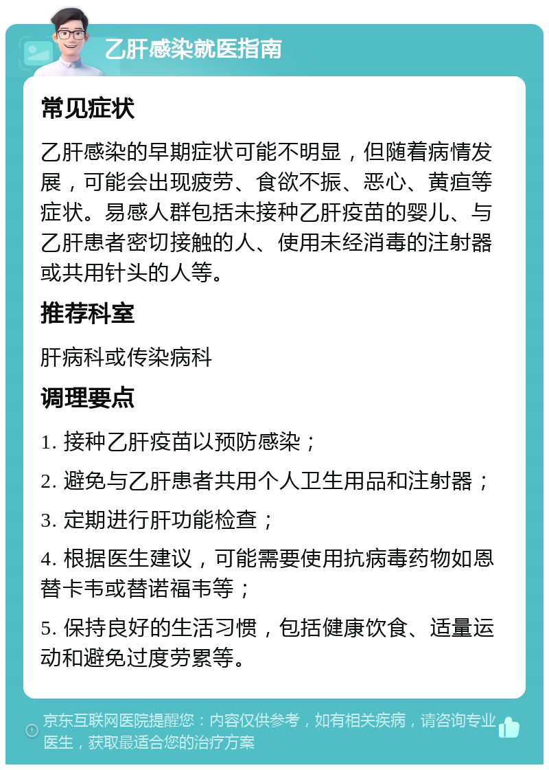 乙肝感染就医指南 常见症状 乙肝感染的早期症状可能不明显，但随着病情发展，可能会出现疲劳、食欲不振、恶心、黄疸等症状。易感人群包括未接种乙肝疫苗的婴儿、与乙肝患者密切接触的人、使用未经消毒的注射器或共用针头的人等。 推荐科室 肝病科或传染病科 调理要点 1. 接种乙肝疫苗以预防感染； 2. 避免与乙肝患者共用个人卫生用品和注射器； 3. 定期进行肝功能检查； 4. 根据医生建议，可能需要使用抗病毒药物如恩替卡韦或替诺福韦等； 5. 保持良好的生活习惯，包括健康饮食、适量运动和避免过度劳累等。