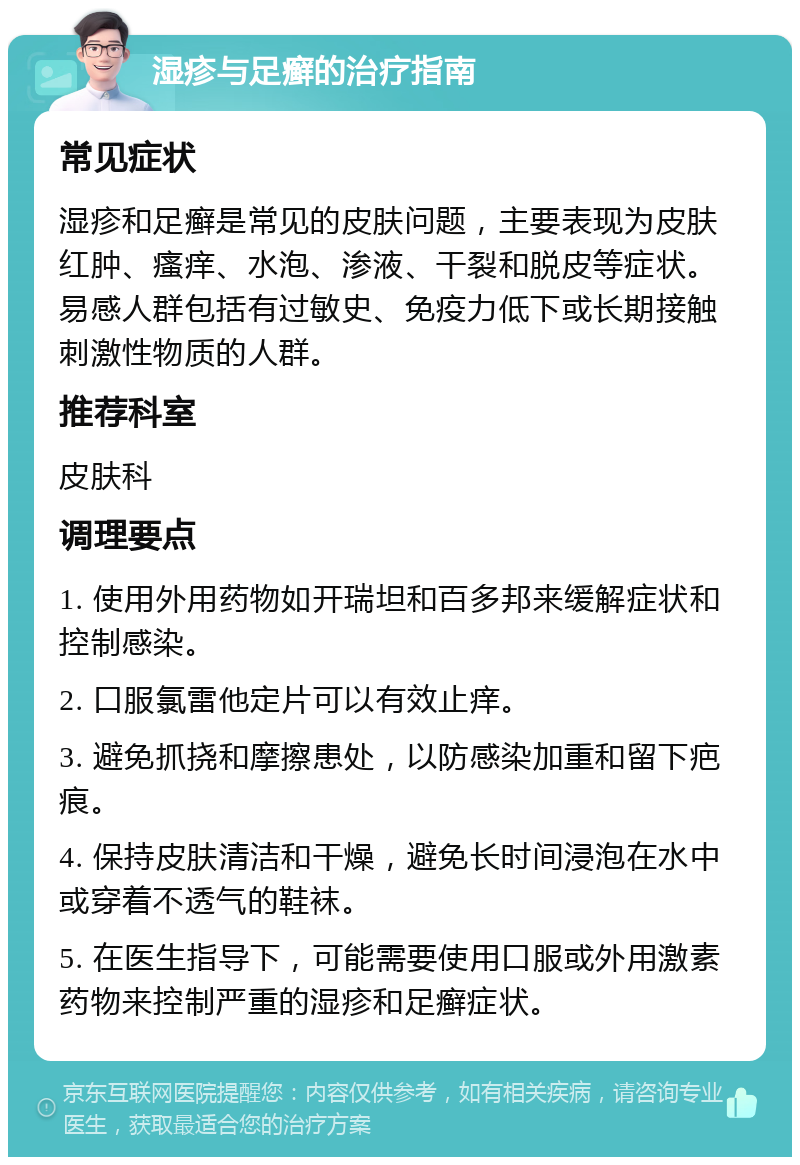 湿疹与足癣的治疗指南 常见症状 湿疹和足癣是常见的皮肤问题，主要表现为皮肤红肿、瘙痒、水泡、渗液、干裂和脱皮等症状。易感人群包括有过敏史、免疫力低下或长期接触刺激性物质的人群。 推荐科室 皮肤科 调理要点 1. 使用外用药物如开瑞坦和百多邦来缓解症状和控制感染。 2. 口服氯雷他定片可以有效止痒。 3. 避免抓挠和摩擦患处，以防感染加重和留下疤痕。 4. 保持皮肤清洁和干燥，避免长时间浸泡在水中或穿着不透气的鞋袜。 5. 在医生指导下，可能需要使用口服或外用激素药物来控制严重的湿疹和足癣症状。