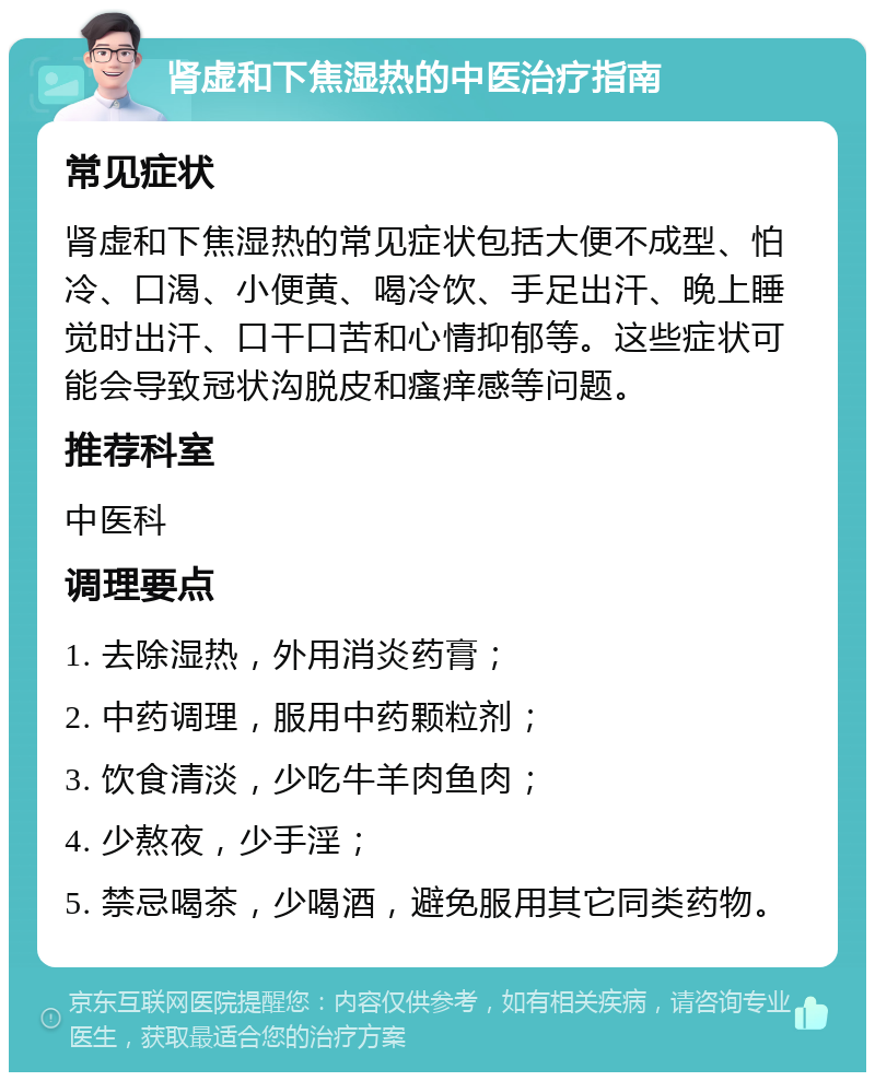 肾虚和下焦湿热的中医治疗指南 常见症状 肾虚和下焦湿热的常见症状包括大便不成型、怕冷、口渴、小便黄、喝冷饮、手足出汗、晚上睡觉时出汗、口干口苦和心情抑郁等。这些症状可能会导致冠状沟脱皮和瘙痒感等问题。 推荐科室 中医科 调理要点 1. 去除湿热，外用消炎药膏； 2. 中药调理，服用中药颗粒剂； 3. 饮食清淡，少吃牛羊肉鱼肉； 4. 少熬夜，少手淫； 5. 禁忌喝茶，少喝酒，避免服用其它同类药物。