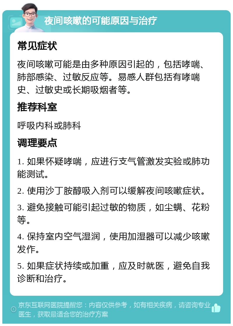 夜间咳嗽的可能原因与治疗 常见症状 夜间咳嗽可能是由多种原因引起的，包括哮喘、肺部感染、过敏反应等。易感人群包括有哮喘史、过敏史或长期吸烟者等。 推荐科室 呼吸内科或肺科 调理要点 1. 如果怀疑哮喘，应进行支气管激发实验或肺功能测试。 2. 使用沙丁胺醇吸入剂可以缓解夜间咳嗽症状。 3. 避免接触可能引起过敏的物质，如尘螨、花粉等。 4. 保持室内空气湿润，使用加湿器可以减少咳嗽发作。 5. 如果症状持续或加重，应及时就医，避免自我诊断和治疗。