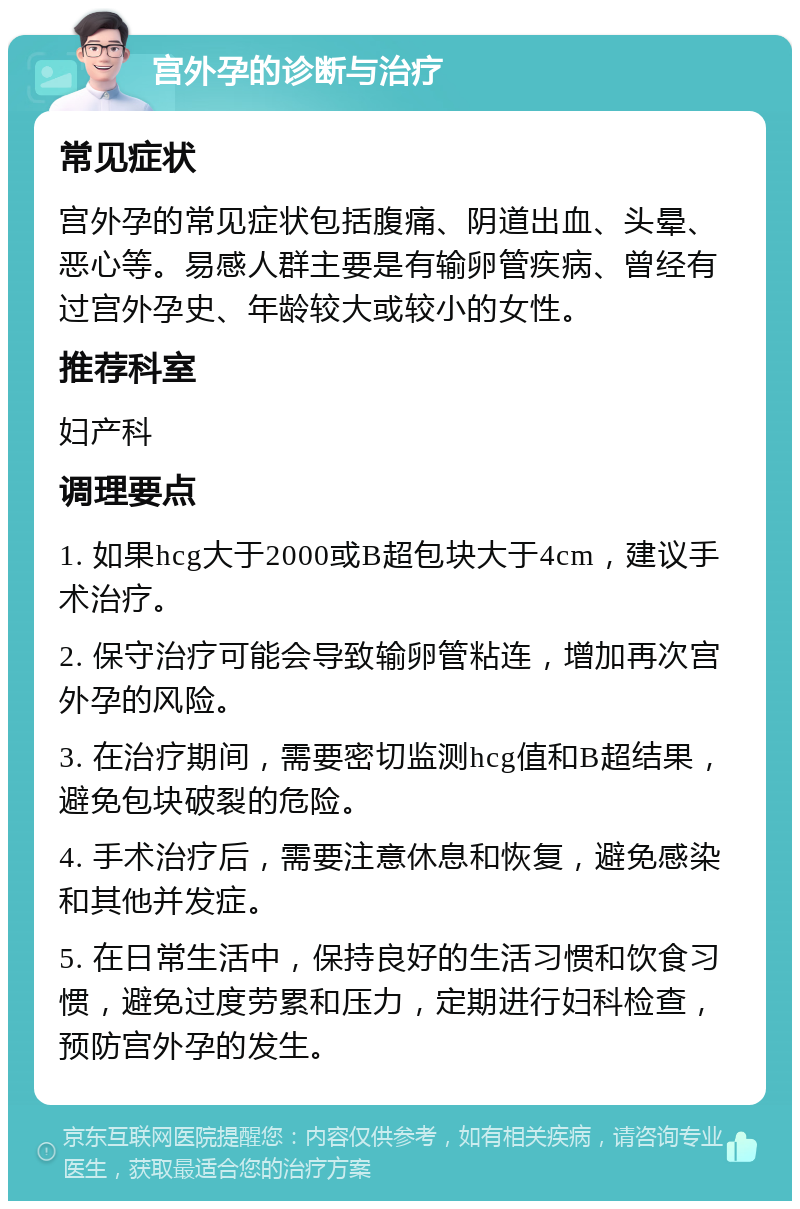 宫外孕的诊断与治疗 常见症状 宫外孕的常见症状包括腹痛、阴道出血、头晕、恶心等。易感人群主要是有输卵管疾病、曾经有过宫外孕史、年龄较大或较小的女性。 推荐科室 妇产科 调理要点 1. 如果hcg大于2000或B超包块大于4cm，建议手术治疗。 2. 保守治疗可能会导致输卵管粘连，增加再次宫外孕的风险。 3. 在治疗期间，需要密切监测hcg值和B超结果，避免包块破裂的危险。 4. 手术治疗后，需要注意休息和恢复，避免感染和其他并发症。 5. 在日常生活中，保持良好的生活习惯和饮食习惯，避免过度劳累和压力，定期进行妇科检查，预防宫外孕的发生。