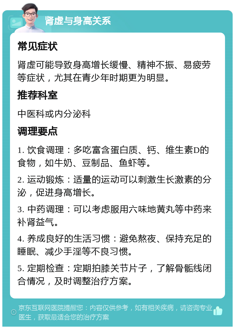 肾虚与身高关系 常见症状 肾虚可能导致身高增长缓慢、精神不振、易疲劳等症状，尤其在青少年时期更为明显。 推荐科室 中医科或内分泌科 调理要点 1. 饮食调理：多吃富含蛋白质、钙、维生素D的食物，如牛奶、豆制品、鱼虾等。 2. 运动锻炼：适量的运动可以刺激生长激素的分泌，促进身高增长。 3. 中药调理：可以考虑服用六味地黄丸等中药来补肾益气。 4. 养成良好的生活习惯：避免熬夜、保持充足的睡眠、减少手淫等不良习惯。 5. 定期检查：定期拍膝关节片子，了解骨骺线闭合情况，及时调整治疗方案。