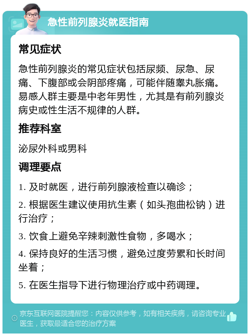 急性前列腺炎就医指南 常见症状 急性前列腺炎的常见症状包括尿频、尿急、尿痛、下腹部或会阴部疼痛，可能伴随睾丸胀痛。易感人群主要是中老年男性，尤其是有前列腺炎病史或性生活不规律的人群。 推荐科室 泌尿外科或男科 调理要点 1. 及时就医，进行前列腺液检查以确诊； 2. 根据医生建议使用抗生素（如头孢曲松钠）进行治疗； 3. 饮食上避免辛辣刺激性食物，多喝水； 4. 保持良好的生活习惯，避免过度劳累和长时间坐着； 5. 在医生指导下进行物理治疗或中药调理。