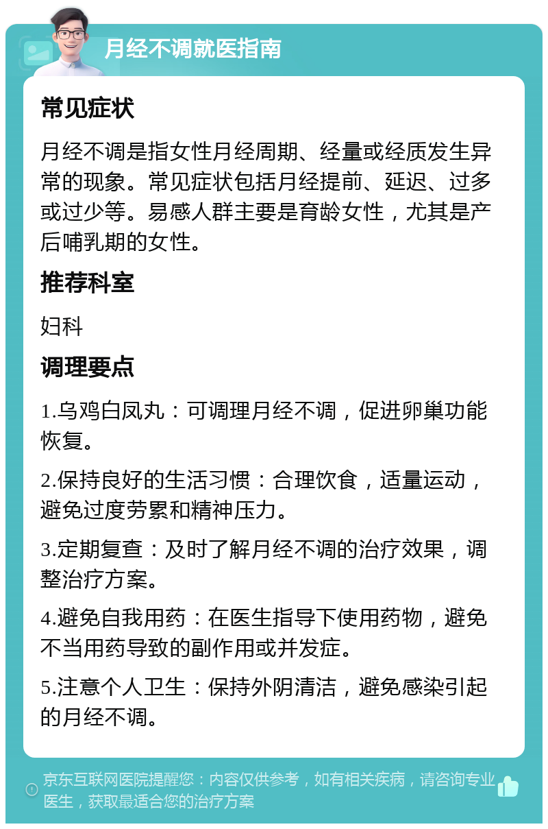 月经不调就医指南 常见症状 月经不调是指女性月经周期、经量或经质发生异常的现象。常见症状包括月经提前、延迟、过多或过少等。易感人群主要是育龄女性，尤其是产后哺乳期的女性。 推荐科室 妇科 调理要点 1.乌鸡白凤丸：可调理月经不调，促进卵巢功能恢复。 2.保持良好的生活习惯：合理饮食，适量运动，避免过度劳累和精神压力。 3.定期复查：及时了解月经不调的治疗效果，调整治疗方案。 4.避免自我用药：在医生指导下使用药物，避免不当用药导致的副作用或并发症。 5.注意个人卫生：保持外阴清洁，避免感染引起的月经不调。