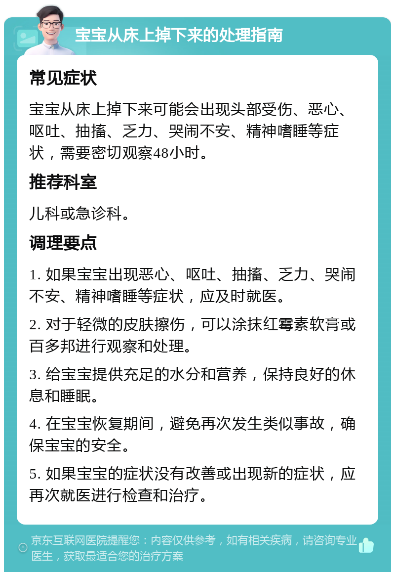 宝宝从床上掉下来的处理指南 常见症状 宝宝从床上掉下来可能会出现头部受伤、恶心、呕吐、抽搐、乏力、哭闹不安、精神嗜睡等症状，需要密切观察48小时。 推荐科室 儿科或急诊科。 调理要点 1. 如果宝宝出现恶心、呕吐、抽搐、乏力、哭闹不安、精神嗜睡等症状，应及时就医。 2. 对于轻微的皮肤擦伤，可以涂抹红霉素软膏或百多邦进行观察和处理。 3. 给宝宝提供充足的水分和营养，保持良好的休息和睡眠。 4. 在宝宝恢复期间，避免再次发生类似事故，确保宝宝的安全。 5. 如果宝宝的症状没有改善或出现新的症状，应再次就医进行检查和治疗。