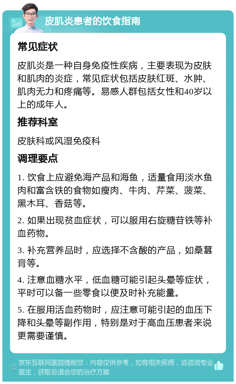 皮肌炎患者的饮食指南 常见症状 皮肌炎是一种自身免疫性疾病，主要表现为皮肤和肌肉的炎症，常见症状包括皮肤红斑、水肿、肌肉无力和疼痛等。易感人群包括女性和40岁以上的成年人。 推荐科室 皮肤科或风湿免疫科 调理要点 1. 饮食上应避免海产品和海鱼，适量食用淡水鱼肉和富含铁的食物如瘦肉、牛肉、芹菜、菠菜、黑木耳、香菇等。 2. 如果出现贫血症状，可以服用右旋糖苷铁等补血药物。 3. 补充营养品时，应选择不含酸的产品，如桑葚膏等。 4. 注意血糖水平，低血糖可能引起头晕等症状，平时可以备一些零食以便及时补充能量。 5. 在服用活血药物时，应注意可能引起的血压下降和头晕等副作用，特别是对于高血压患者来说更需要谨慎。