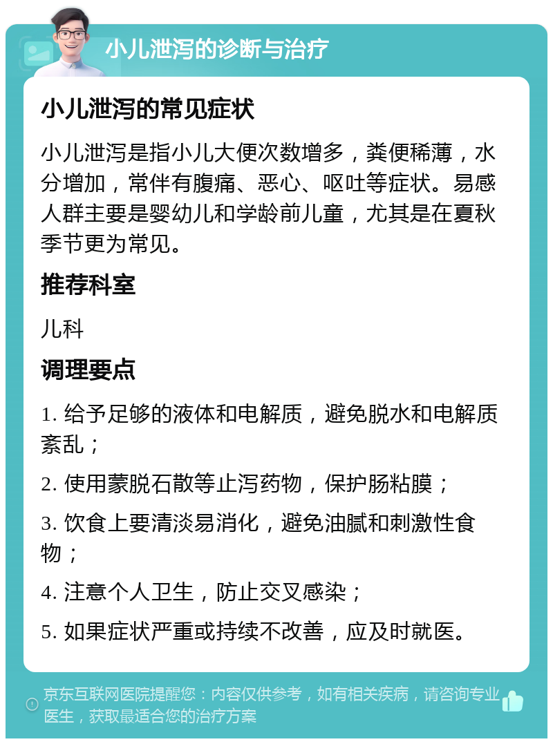 小儿泄泻的诊断与治疗 小儿泄泻的常见症状 小儿泄泻是指小儿大便次数增多，粪便稀薄，水分增加，常伴有腹痛、恶心、呕吐等症状。易感人群主要是婴幼儿和学龄前儿童，尤其是在夏秋季节更为常见。 推荐科室 儿科 调理要点 1. 给予足够的液体和电解质，避免脱水和电解质紊乱； 2. 使用蒙脱石散等止泻药物，保护肠粘膜； 3. 饮食上要清淡易消化，避免油腻和刺激性食物； 4. 注意个人卫生，防止交叉感染； 5. 如果症状严重或持续不改善，应及时就医。