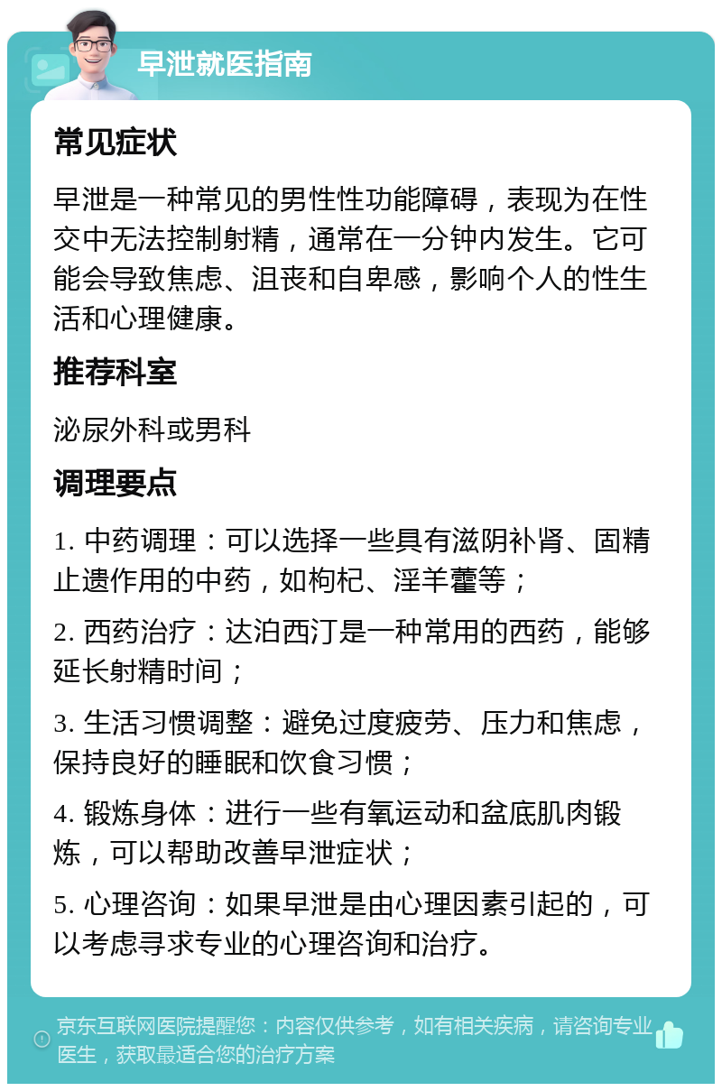 早泄就医指南 常见症状 早泄是一种常见的男性性功能障碍，表现为在性交中无法控制射精，通常在一分钟内发生。它可能会导致焦虑、沮丧和自卑感，影响个人的性生活和心理健康。 推荐科室 泌尿外科或男科 调理要点 1. 中药调理：可以选择一些具有滋阴补肾、固精止遗作用的中药，如枸杞、淫羊藿等； 2. 西药治疗：达泊西汀是一种常用的西药，能够延长射精时间； 3. 生活习惯调整：避免过度疲劳、压力和焦虑，保持良好的睡眠和饮食习惯； 4. 锻炼身体：进行一些有氧运动和盆底肌肉锻炼，可以帮助改善早泄症状； 5. 心理咨询：如果早泄是由心理因素引起的，可以考虑寻求专业的心理咨询和治疗。