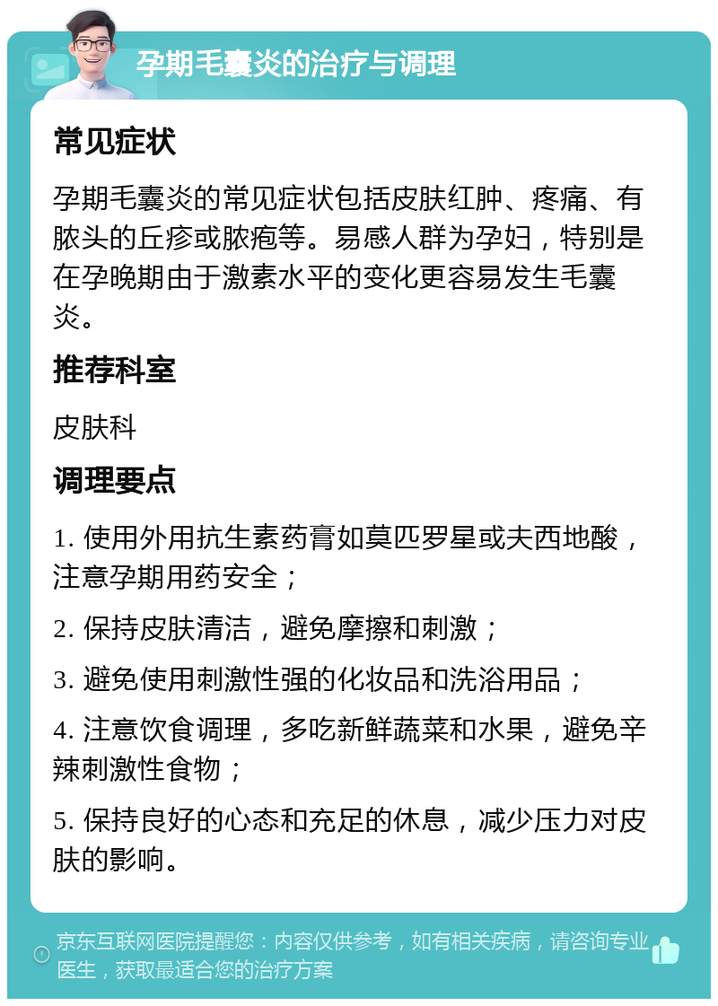 孕期毛囊炎的治疗与调理 常见症状 孕期毛囊炎的常见症状包括皮肤红肿、疼痛、有脓头的丘疹或脓疱等。易感人群为孕妇，特别是在孕晚期由于激素水平的变化更容易发生毛囊炎。 推荐科室 皮肤科 调理要点 1. 使用外用抗生素药膏如莫匹罗星或夫西地酸，注意孕期用药安全； 2. 保持皮肤清洁，避免摩擦和刺激； 3. 避免使用刺激性强的化妆品和洗浴用品； 4. 注意饮食调理，多吃新鲜蔬菜和水果，避免辛辣刺激性食物； 5. 保持良好的心态和充足的休息，减少压力对皮肤的影响。