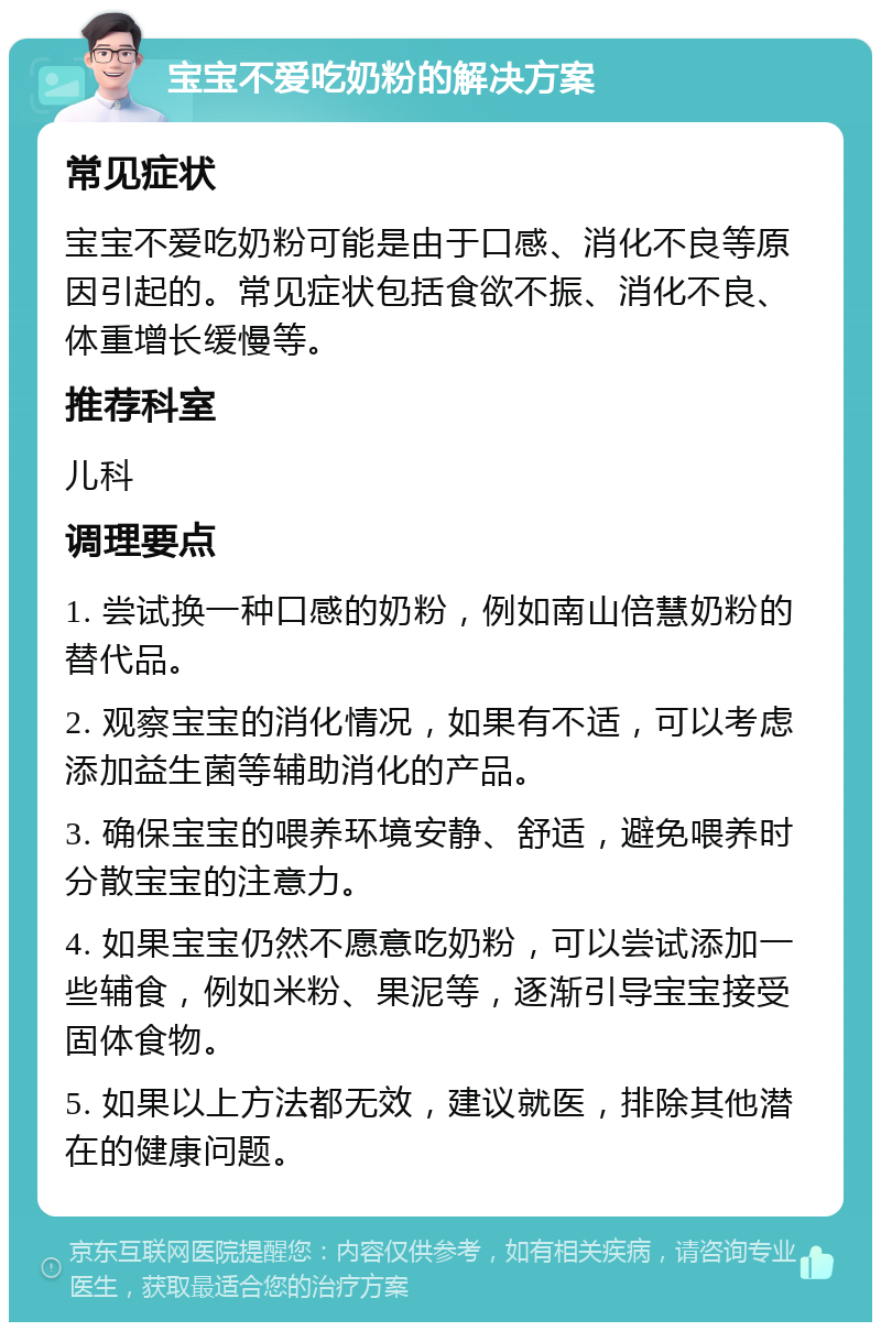 宝宝不爱吃奶粉的解决方案 常见症状 宝宝不爱吃奶粉可能是由于口感、消化不良等原因引起的。常见症状包括食欲不振、消化不良、体重增长缓慢等。 推荐科室 儿科 调理要点 1. 尝试换一种口感的奶粉，例如南山倍慧奶粉的替代品。 2. 观察宝宝的消化情况，如果有不适，可以考虑添加益生菌等辅助消化的产品。 3. 确保宝宝的喂养环境安静、舒适，避免喂养时分散宝宝的注意力。 4. 如果宝宝仍然不愿意吃奶粉，可以尝试添加一些辅食，例如米粉、果泥等，逐渐引导宝宝接受固体食物。 5. 如果以上方法都无效，建议就医，排除其他潜在的健康问题。