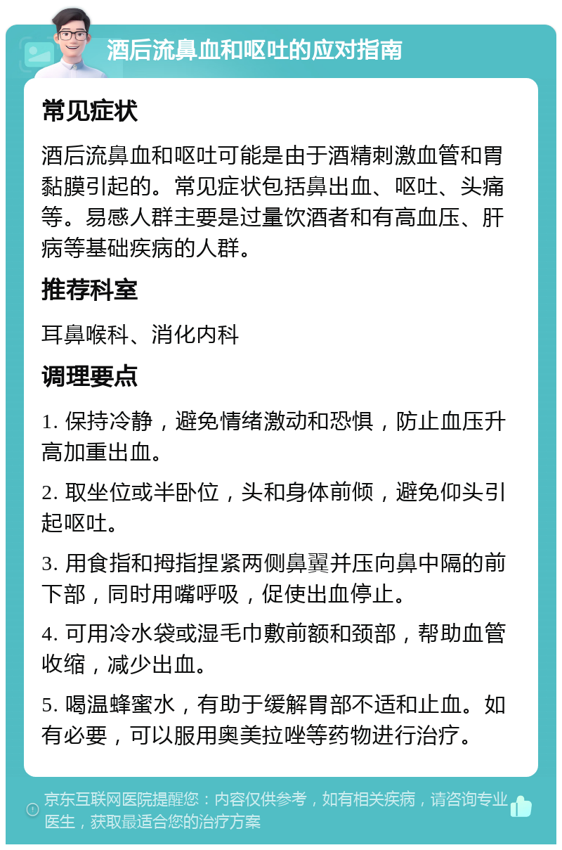 酒后流鼻血和呕吐的应对指南 常见症状 酒后流鼻血和呕吐可能是由于酒精刺激血管和胃黏膜引起的。常见症状包括鼻出血、呕吐、头痛等。易感人群主要是过量饮酒者和有高血压、肝病等基础疾病的人群。 推荐科室 耳鼻喉科、消化内科 调理要点 1. 保持冷静，避免情绪激动和恐惧，防止血压升高加重出血。 2. 取坐位或半卧位，头和身体前倾，避免仰头引起呕吐。 3. 用食指和拇指捏紧两侧鼻翼并压向鼻中隔的前下部，同时用嘴呼吸，促使出血停止。 4. 可用冷水袋或湿毛巾敷前额和颈部，帮助血管收缩，减少出血。 5. 喝温蜂蜜水，有助于缓解胃部不适和止血。如有必要，可以服用奥美拉唑等药物进行治疗。