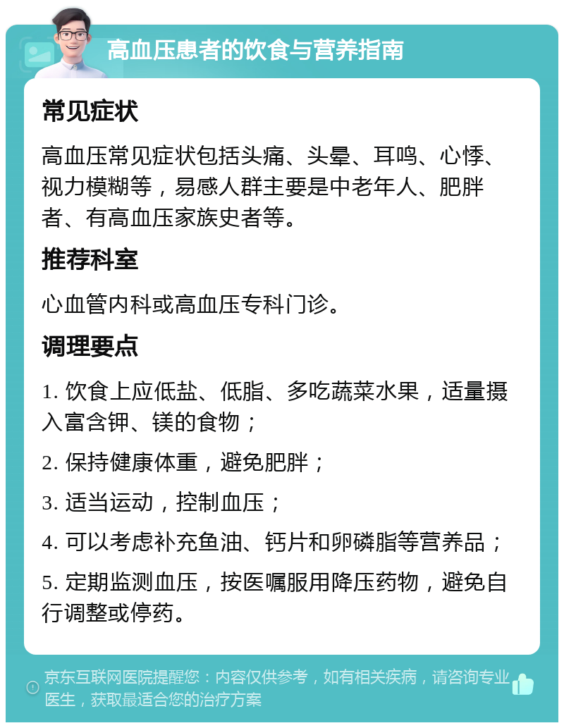 高血压患者的饮食与营养指南 常见症状 高血压常见症状包括头痛、头晕、耳鸣、心悸、视力模糊等，易感人群主要是中老年人、肥胖者、有高血压家族史者等。 推荐科室 心血管内科或高血压专科门诊。 调理要点 1. 饮食上应低盐、低脂、多吃蔬菜水果，适量摄入富含钾、镁的食物； 2. 保持健康体重，避免肥胖； 3. 适当运动，控制血压； 4. 可以考虑补充鱼油、钙片和卵磷脂等营养品； 5. 定期监测血压，按医嘱服用降压药物，避免自行调整或停药。