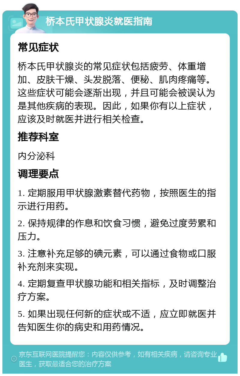 桥本氏甲状腺炎就医指南 常见症状 桥本氏甲状腺炎的常见症状包括疲劳、体重增加、皮肤干燥、头发脱落、便秘、肌肉疼痛等。这些症状可能会逐渐出现，并且可能会被误认为是其他疾病的表现。因此，如果你有以上症状，应该及时就医并进行相关检查。 推荐科室 内分泌科 调理要点 1. 定期服用甲状腺激素替代药物，按照医生的指示进行用药。 2. 保持规律的作息和饮食习惯，避免过度劳累和压力。 3. 注意补充足够的碘元素，可以通过食物或口服补充剂来实现。 4. 定期复查甲状腺功能和相关指标，及时调整治疗方案。 5. 如果出现任何新的症状或不适，应立即就医并告知医生你的病史和用药情况。