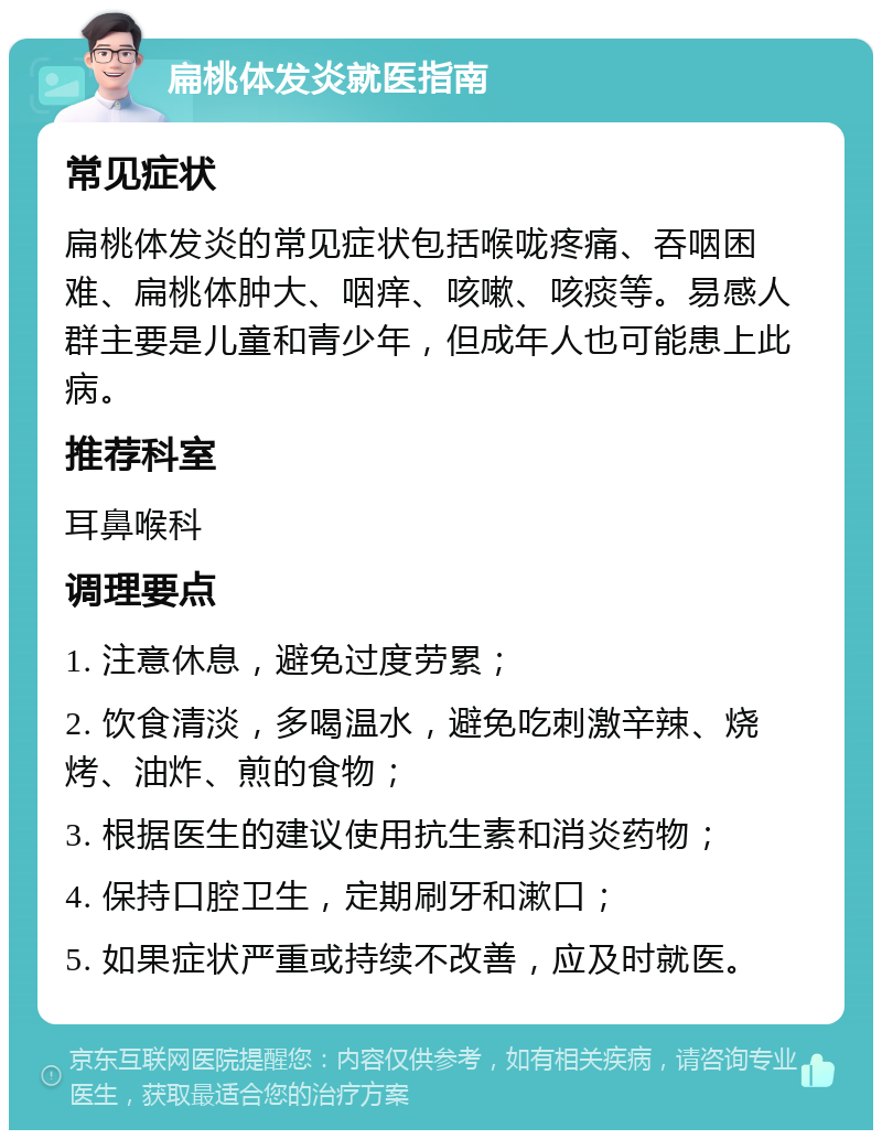 扁桃体发炎就医指南 常见症状 扁桃体发炎的常见症状包括喉咙疼痛、吞咽困难、扁桃体肿大、咽痒、咳嗽、咳痰等。易感人群主要是儿童和青少年，但成年人也可能患上此病。 推荐科室 耳鼻喉科 调理要点 1. 注意休息，避免过度劳累； 2. 饮食清淡，多喝温水，避免吃刺激辛辣、烧烤、油炸、煎的食物； 3. 根据医生的建议使用抗生素和消炎药物； 4. 保持口腔卫生，定期刷牙和漱口； 5. 如果症状严重或持续不改善，应及时就医。