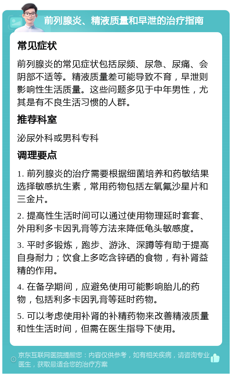 前列腺炎、精液质量和早泄的治疗指南 常见症状 前列腺炎的常见症状包括尿频、尿急、尿痛、会阴部不适等。精液质量差可能导致不育，早泄则影响性生活质量。这些问题多见于中年男性，尤其是有不良生活习惯的人群。 推荐科室 泌尿外科或男科专科 调理要点 1. 前列腺炎的治疗需要根据细菌培养和药敏结果选择敏感抗生素，常用药物包括左氧氟沙星片和三金片。 2. 提高性生活时间可以通过使用物理延时套套、外用利多卡因乳膏等方法来降低龟头敏感度。 3. 平时多锻炼，跑步、游泳、深蹲等有助于提高自身耐力；饮食上多吃含锌硒的食物，有补肾益精的作用。 4. 在备孕期间，应避免使用可能影响胎儿的药物，包括利多卡因乳膏等延时药物。 5. 可以考虑使用补肾的补精药物来改善精液质量和性生活时间，但需在医生指导下使用。