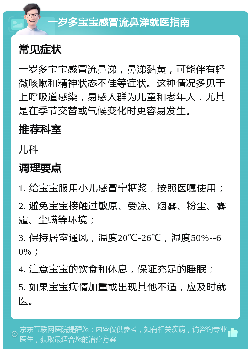 一岁多宝宝感冒流鼻涕就医指南 常见症状 一岁多宝宝感冒流鼻涕，鼻涕黏黄，可能伴有轻微咳嗽和精神状态不佳等症状。这种情况多见于上呼吸道感染，易感人群为儿童和老年人，尤其是在季节交替或气候变化时更容易发生。 推荐科室 儿科 调理要点 1. 给宝宝服用小儿感冒宁糖浆，按照医嘱使用； 2. 避免宝宝接触过敏原、受凉、烟雾、粉尘、雾霾、尘螨等环境； 3. 保持居室通风，温度20℃-26℃，湿度50%--60%； 4. 注意宝宝的饮食和休息，保证充足的睡眠； 5. 如果宝宝病情加重或出现其他不适，应及时就医。