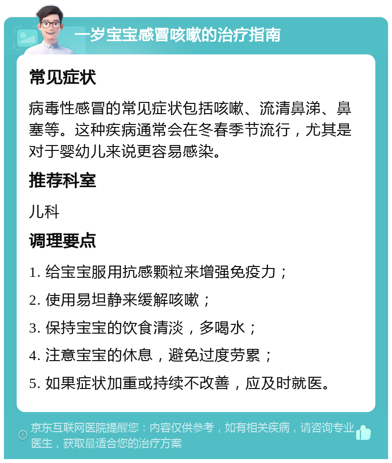 一岁宝宝感冒咳嗽的治疗指南 常见症状 病毒性感冒的常见症状包括咳嗽、流清鼻涕、鼻塞等。这种疾病通常会在冬春季节流行，尤其是对于婴幼儿来说更容易感染。 推荐科室 儿科 调理要点 1. 给宝宝服用抗感颗粒来增强免疫力； 2. 使用易坦静来缓解咳嗽； 3. 保持宝宝的饮食清淡，多喝水； 4. 注意宝宝的休息，避免过度劳累； 5. 如果症状加重或持续不改善，应及时就医。