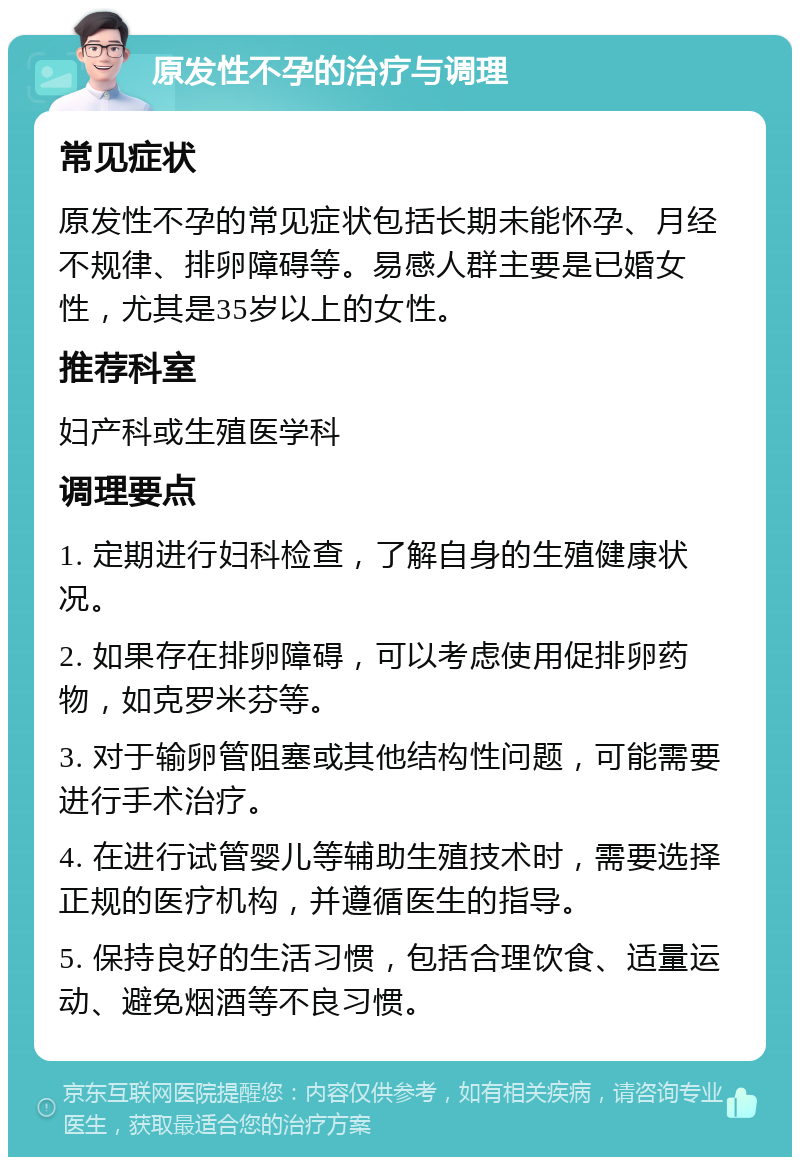 原发性不孕的治疗与调理 常见症状 原发性不孕的常见症状包括长期未能怀孕、月经不规律、排卵障碍等。易感人群主要是已婚女性，尤其是35岁以上的女性。 推荐科室 妇产科或生殖医学科 调理要点 1. 定期进行妇科检查，了解自身的生殖健康状况。 2. 如果存在排卵障碍，可以考虑使用促排卵药物，如克罗米芬等。 3. 对于输卵管阻塞或其他结构性问题，可能需要进行手术治疗。 4. 在进行试管婴儿等辅助生殖技术时，需要选择正规的医疗机构，并遵循医生的指导。 5. 保持良好的生活习惯，包括合理饮食、适量运动、避免烟酒等不良习惯。