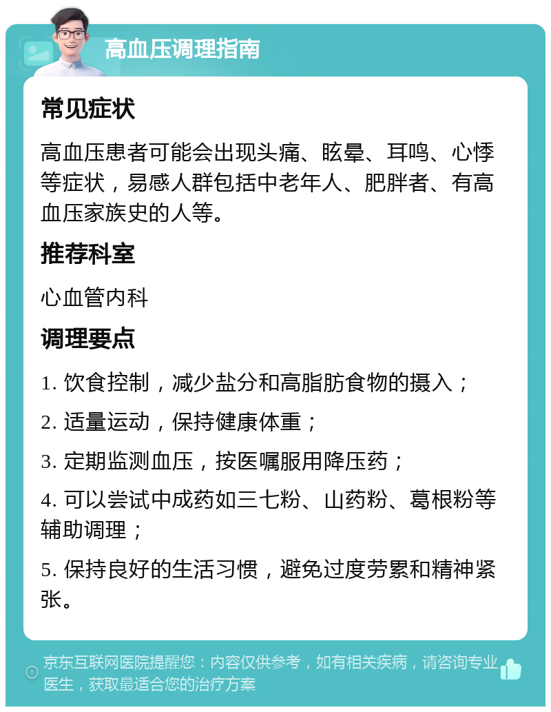 高血压调理指南 常见症状 高血压患者可能会出现头痛、眩晕、耳鸣、心悸等症状，易感人群包括中老年人、肥胖者、有高血压家族史的人等。 推荐科室 心血管内科 调理要点 1. 饮食控制，减少盐分和高脂肪食物的摄入； 2. 适量运动，保持健康体重； 3. 定期监测血压，按医嘱服用降压药； 4. 可以尝试中成药如三七粉、山药粉、葛根粉等辅助调理； 5. 保持良好的生活习惯，避免过度劳累和精神紧张。