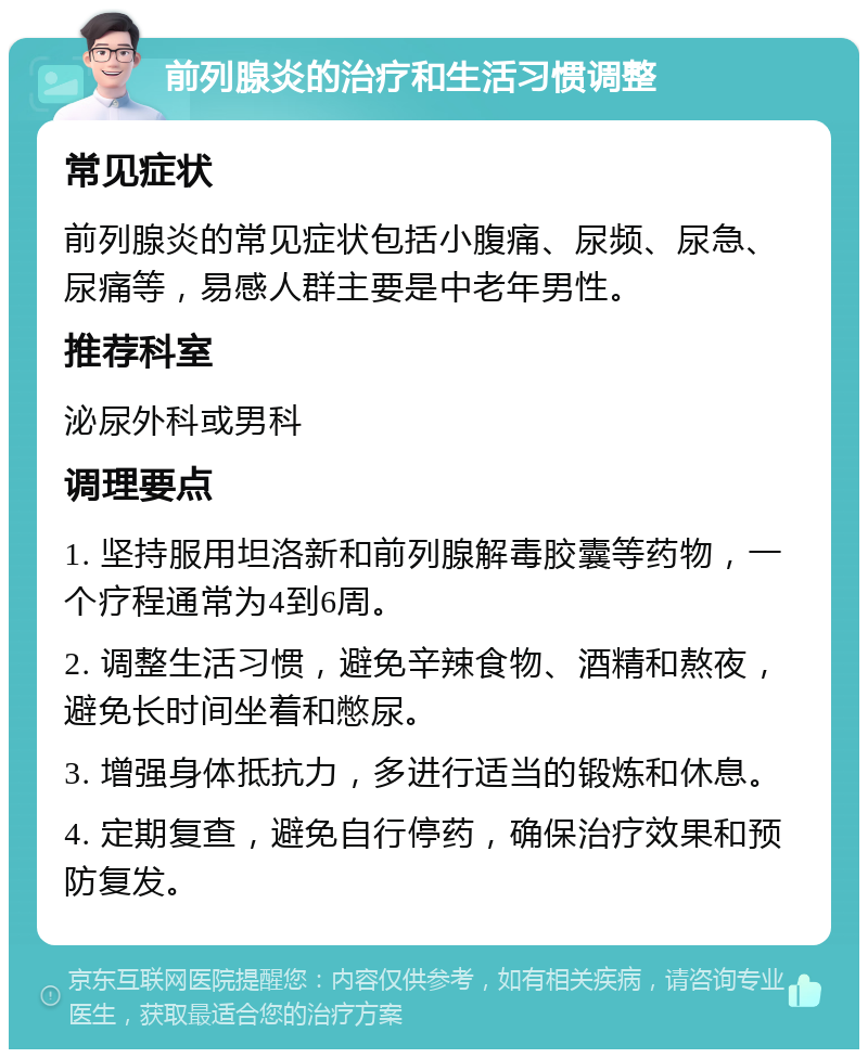 前列腺炎的治疗和生活习惯调整 常见症状 前列腺炎的常见症状包括小腹痛、尿频、尿急、尿痛等，易感人群主要是中老年男性。 推荐科室 泌尿外科或男科 调理要点 1. 坚持服用坦洛新和前列腺解毒胶囊等药物，一个疗程通常为4到6周。 2. 调整生活习惯，避免辛辣食物、酒精和熬夜，避免长时间坐着和憋尿。 3. 增强身体抵抗力，多进行适当的锻炼和休息。 4. 定期复查，避免自行停药，确保治疗效果和预防复发。