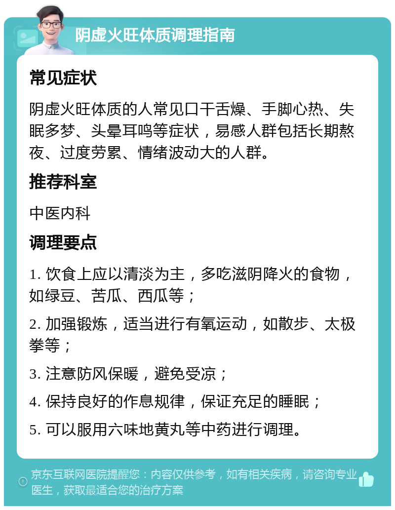 阴虚火旺体质调理指南 常见症状 阴虚火旺体质的人常见口干舌燥、手脚心热、失眠多梦、头晕耳鸣等症状，易感人群包括长期熬夜、过度劳累、情绪波动大的人群。 推荐科室 中医内科 调理要点 1. 饮食上应以清淡为主，多吃滋阴降火的食物，如绿豆、苦瓜、西瓜等； 2. 加强锻炼，适当进行有氧运动，如散步、太极拳等； 3. 注意防风保暖，避免受凉； 4. 保持良好的作息规律，保证充足的睡眠； 5. 可以服用六味地黄丸等中药进行调理。